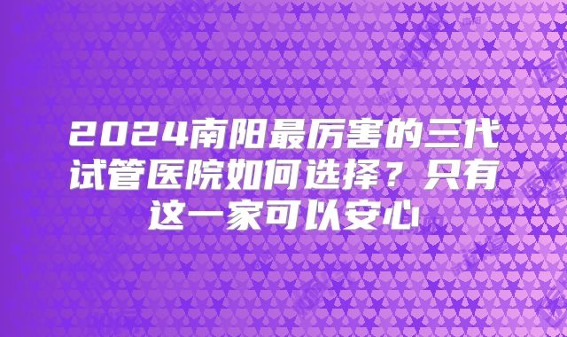 2024南阳最厉害的三代试管医院如何选择?只有这一家可以安心