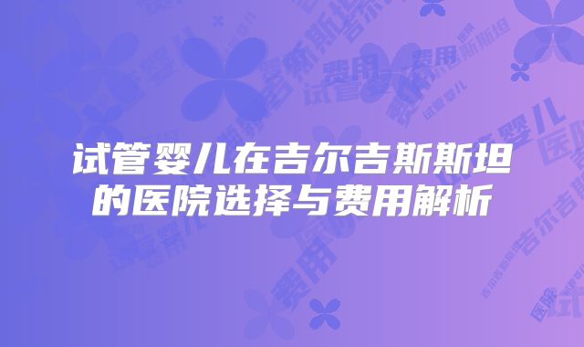 试管婴儿在吉尔吉斯斯坦的医院选择与费用解析
