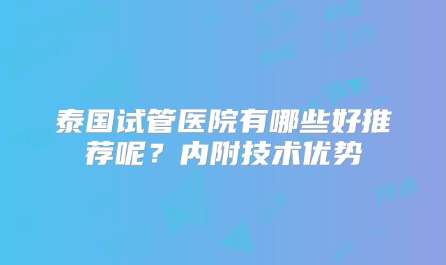 泰国试管医院有哪些好推荐呢？内附技术优势