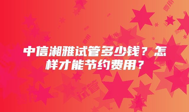 中信湘雅试管多少钱？怎样才能节约费用？