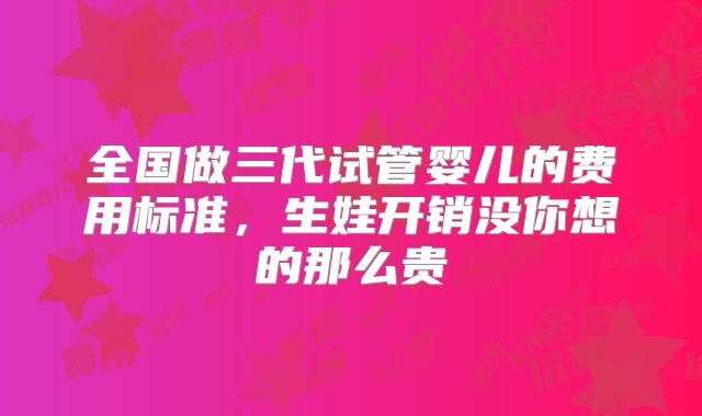 全国做三代试管婴儿的费用标准，生娃开销没你想的那么贵