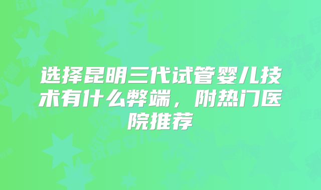 选择昆明三代试管婴儿技术有什么弊端，附热门医院推荐