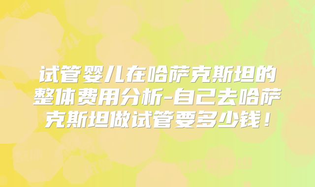 试管婴儿在哈萨克斯坦的整体费用分析-自己去哈萨克斯坦做试管要多少钱！