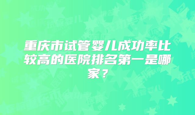 重庆市试管婴儿成功率比较高的医院排名第一是哪家？