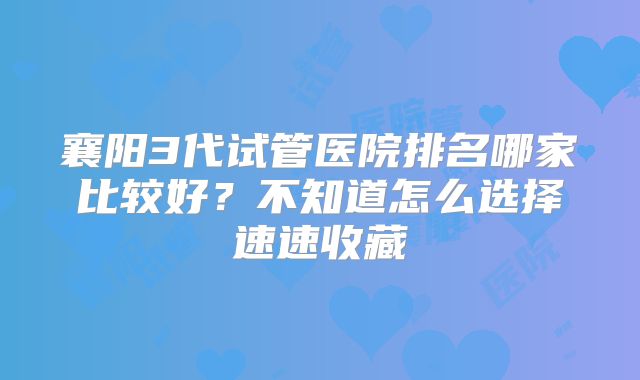 襄阳3代试管医院排名哪家比较好？不知道怎么选择速速收藏