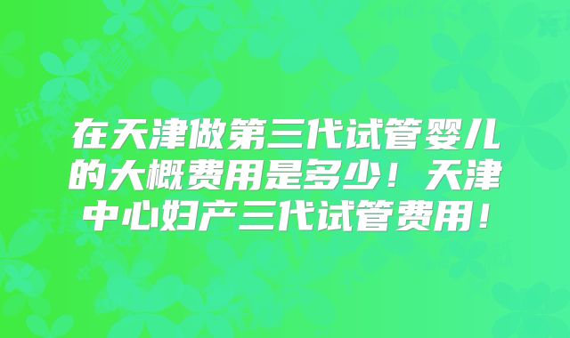 在天津做第三代试管婴儿的大概费用是多少！天津中心妇产三代试管费用！