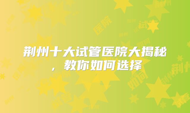 荆州十大试管医院大揭秘，教你如何选择