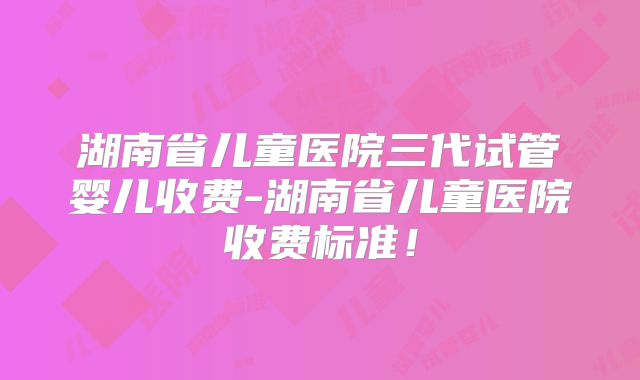 湖南省儿童医院三代试管婴儿收费-湖南省儿童医院收费标准！
