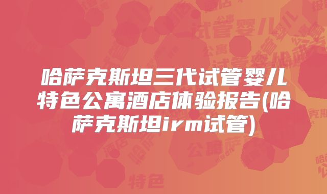 哈萨克斯坦三代试管婴儿特色公寓酒店体验报告(哈萨克斯坦irm试管)