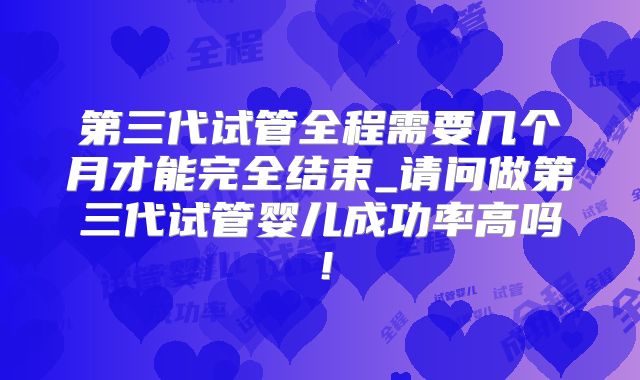 第三代试管全程需要几个月才能完全结束_请问做第三代试管婴儿成功率高吗！