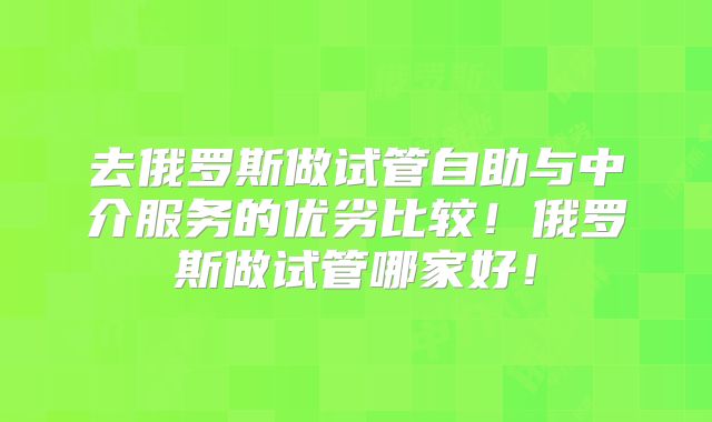 去俄罗斯做试管自助与中介服务的优劣比较！俄罗斯做试管哪家好！