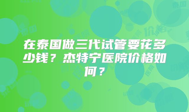 在泰国做三代试管要花多少钱？杰特宁医院价格如何？