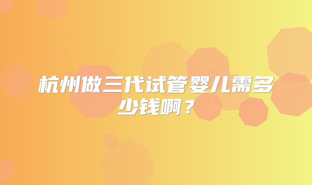 杭州做三代试管婴儿需多少钱啊?