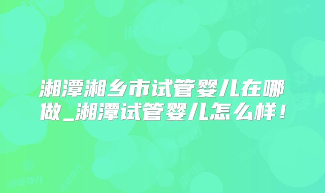 湘潭湘乡市试管婴儿在哪做_湘潭试管婴儿怎么样！