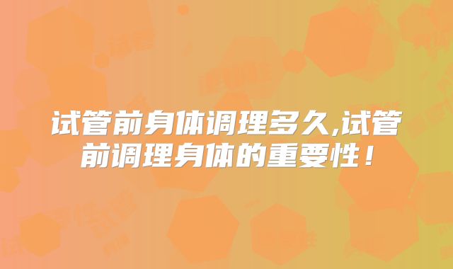 试管前身体调理多久,试管前调理身体的重要性!