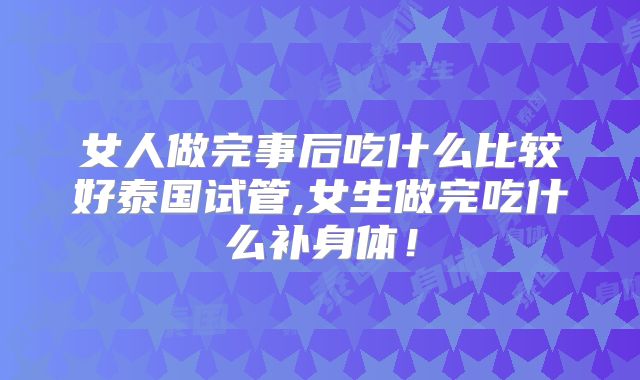 女人做完事后吃什么比较好泰国试管,女生做完吃什么补身体！