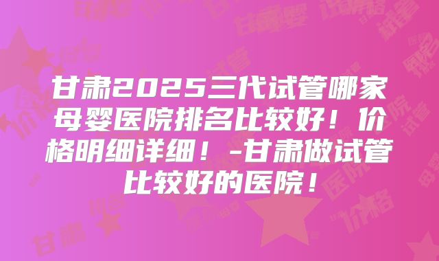 甘肃2025三代试管哪家母婴医院排名比较好!价格明细详细!-甘肃做试管比较好的医院!