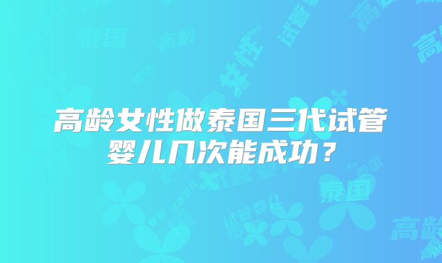 高龄女性做泰国三代试管婴儿几次能成功？