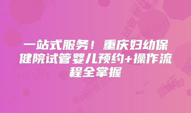 一站式服务！重庆妇幼保健院试管婴儿预约+操作流程全掌握