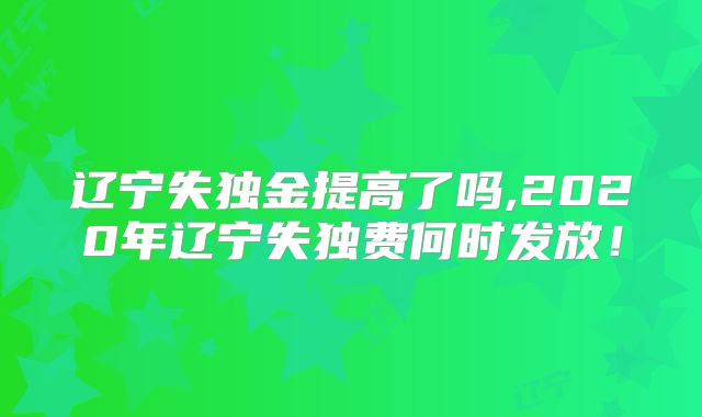 辽宁失独金提高了吗,2020年辽宁失独费何时发放!