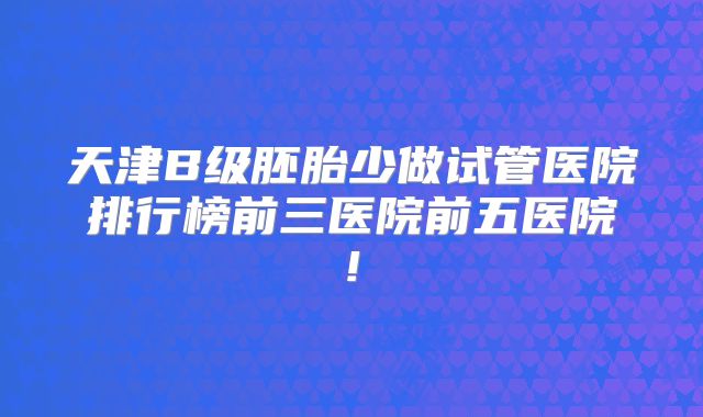 天津B级胚胎少做试管医院排行榜前三医院前五医院!
