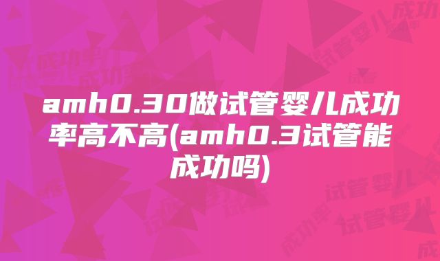 amh0.30做试管婴儿成功率高不高(amh0.3试管能成功吗)