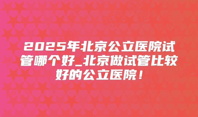2025年北京公立医院试管哪个好_北京做试管比较好的公立医院！