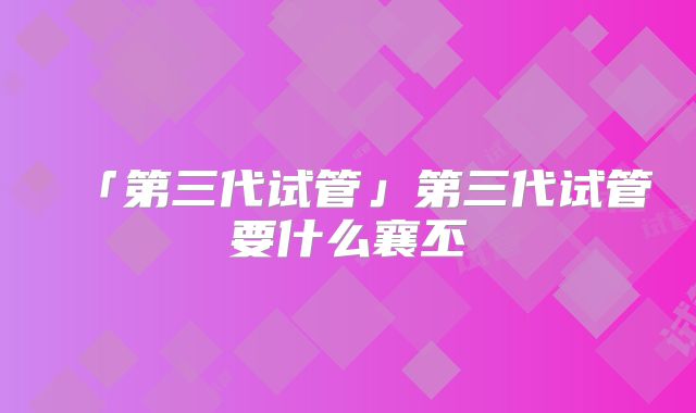 「第三代试管」第三代试管要什么襄丕