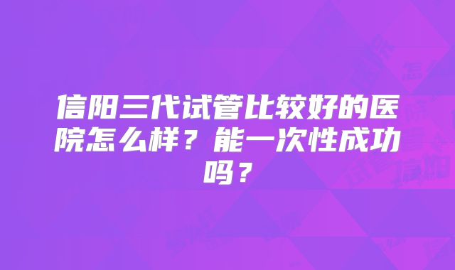 信阳三代试管比较好的医院怎么样？能一次性成功吗？
