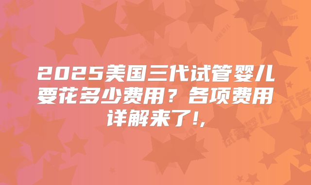 2025美国三代试管婴儿要花多少费用？各项费用详解来了!,