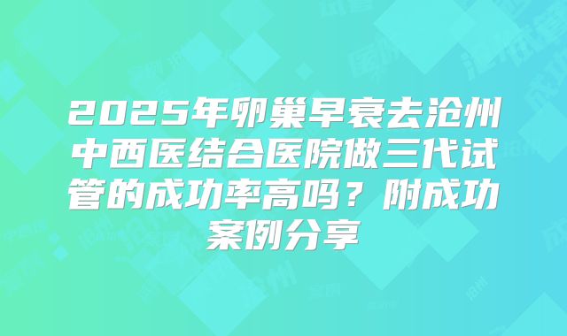 2025年卵巢早衰去沧州中西医结合医院做三代试管的成功率高吗？附成功案例分享