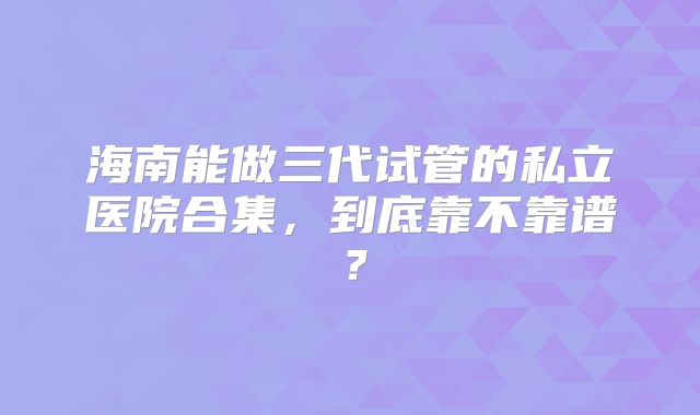 海南能做三代试管的私立医院合集，到底靠不靠谱？