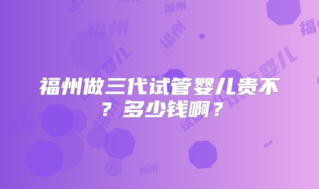 福州做三代试管婴儿贵不？多少钱啊？