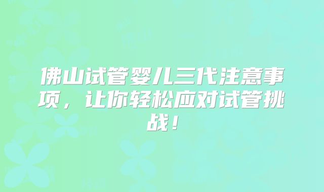 佛山试管婴儿三代注意事项,让你轻松应对试管挑战!