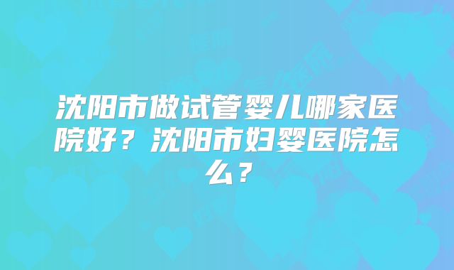 沈阳市做试管婴儿哪家医院好？沈阳市妇婴医院怎么？