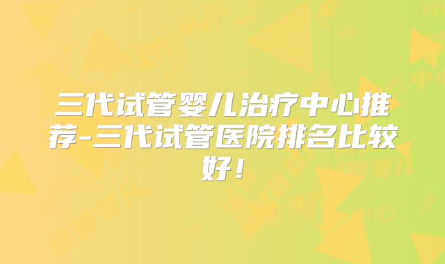 三代试管婴儿治疗中心推荐-三代试管医院排名比较好!