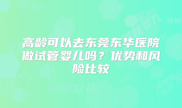 高龄可以去东莞东华医院做试管婴儿吗?优势和风险比较