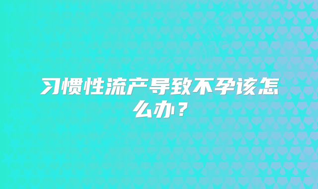 习惯性流产导致不孕该怎么办？