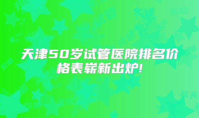 天津50岁试管医院排名价格表崭新出炉!