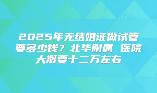 2025年无结婚证做试管要多少钱?北华附属 医院大概要十二万左右