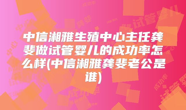中信湘雅生殖中心主任龚斐做试管婴儿的成功率怎么样(中信湘雅龚斐老公是谁)