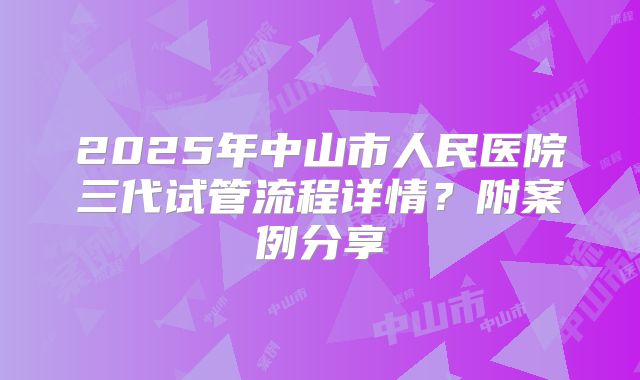 2025年中山市人民医院三代试管流程详情？附案例分享