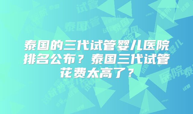 泰国的三代试管婴儿医院排名公布?泰国三代试管花费太高了?