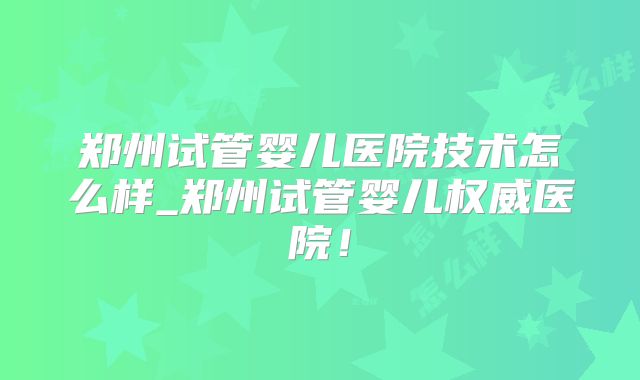 郑州试管婴儿医院技术怎么样_郑州试管婴儿权威医院！