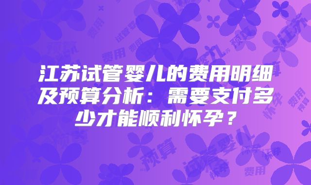 江苏试管婴儿的费用明细及预算分析:需要支付多少才能顺利怀孕?