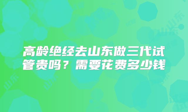 高龄绝经去山东做三代试管贵吗？需要花费多少钱