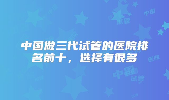 中国做三代试管的医院排名前十，选择有很多