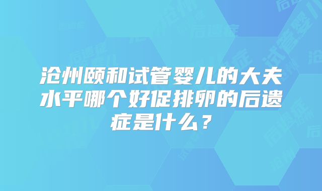 沧州颐和试管婴儿的大夫水平哪个好促排卵的后遗症是什么？