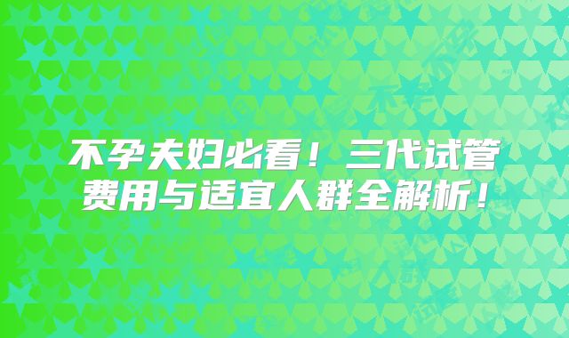 不孕夫妇必看！三代试管费用与适宜人群全解析！