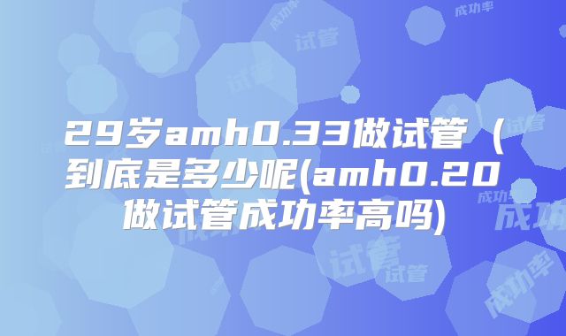 29岁amh0.33做试管（到底是多少呢(amh0.20做试管成功率高吗)